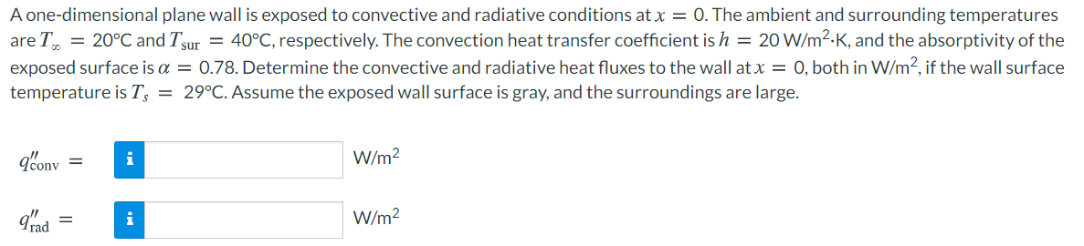 A one-dimensional plane wall is exposed to convective and radiative conditions at x = 0. The ambient and surrounding temperatures
are T = 20°C and Tsur = 40°C, respectively. The convection heat transfer coefficient is h = 20 W/m2-K, and the absorptivity of the
exposed surface is a = 0.78. Determine the convective and radiative heat fluxes to the wall at x = 0, both in W/m2, if the wall surface
temperature is T; = 29°C. Assume the exposed wall surface is gray, and the surroundings are large.
g'onv
i
W/m?
%3D
i
W/m2
