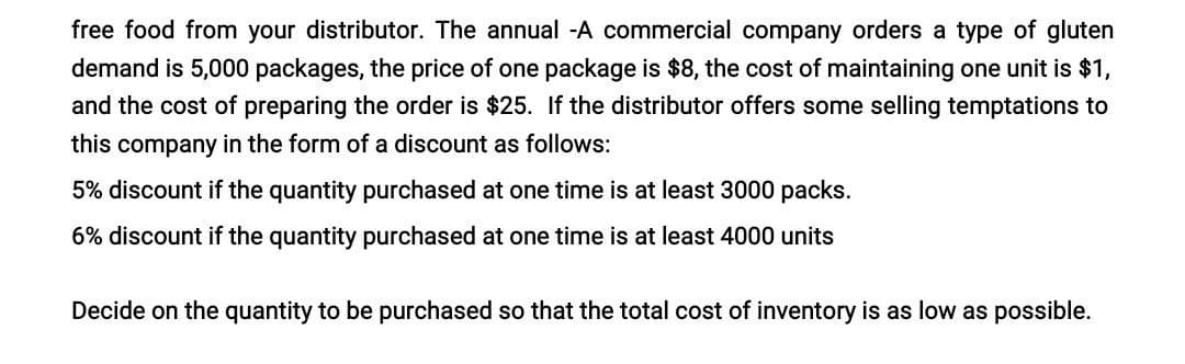 free food from your distributor. The annual-A commercial company orders a type of gluten
demand is 5,000 packages, the price of one package is $8, the cost of maintaining one unit is $1,
and the cost of preparing the order is $25. If the distributor offers some selling temptations to
this company in the form of a discount as follows:
5% discount if the quantity purchased at one time is at least 3000 packs.
6% discount if the quantity purchased at one time is at least 4000 units
Decide on the quantity to be purchased so that the total cost of inventory is as low as possible.
