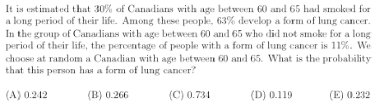 It is estimated that 30% of Canadians with age between 60 and 65 had smoked for
a long period of their life. Among these people, 63% develop a form of lung cancer.
In the group of Canadians with age between 60 and 65 who did not smoke for a long
period of their life, the percentage of people with a form of lung cancer is 11%. We
choose at random a Canadian with age between 60 and 65. What is the probability
that this person has a form of lung cancer?
(A) 0.242
(B) 0.266
(C) 0.734
(D) 0.119
(E) 0.232