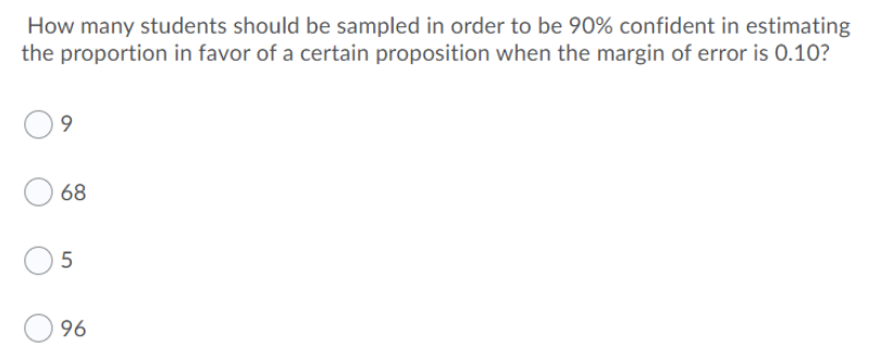 How many students should be sampled in order to be 90% confident in estimating
the proportion in favor of a certain proposition when the margin of error is 0.10?
9
68
5
96