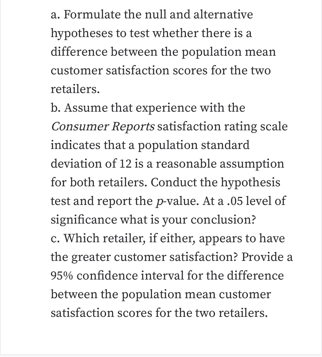 a. Formulate the null and alternative
hypotheses to test whether there is a
difference between the population mean
customer satisfaction scores for the two
retailers
b. Assume that experience with the
Consumer Reports satisfaction rating scale
indicates that a population standard
deviation of 12 is a reasonable assumption
for both retailers. Conduct the hypothesis
test and report the p-value. At a .05 level of
significance what is
c. Which retailer, if either, appears to have
conclusion?
your
the greater customer satisfaction? Provide a
95% confidence interval for the difference
between the population mean customer
satisfaction scores for the two retailers

