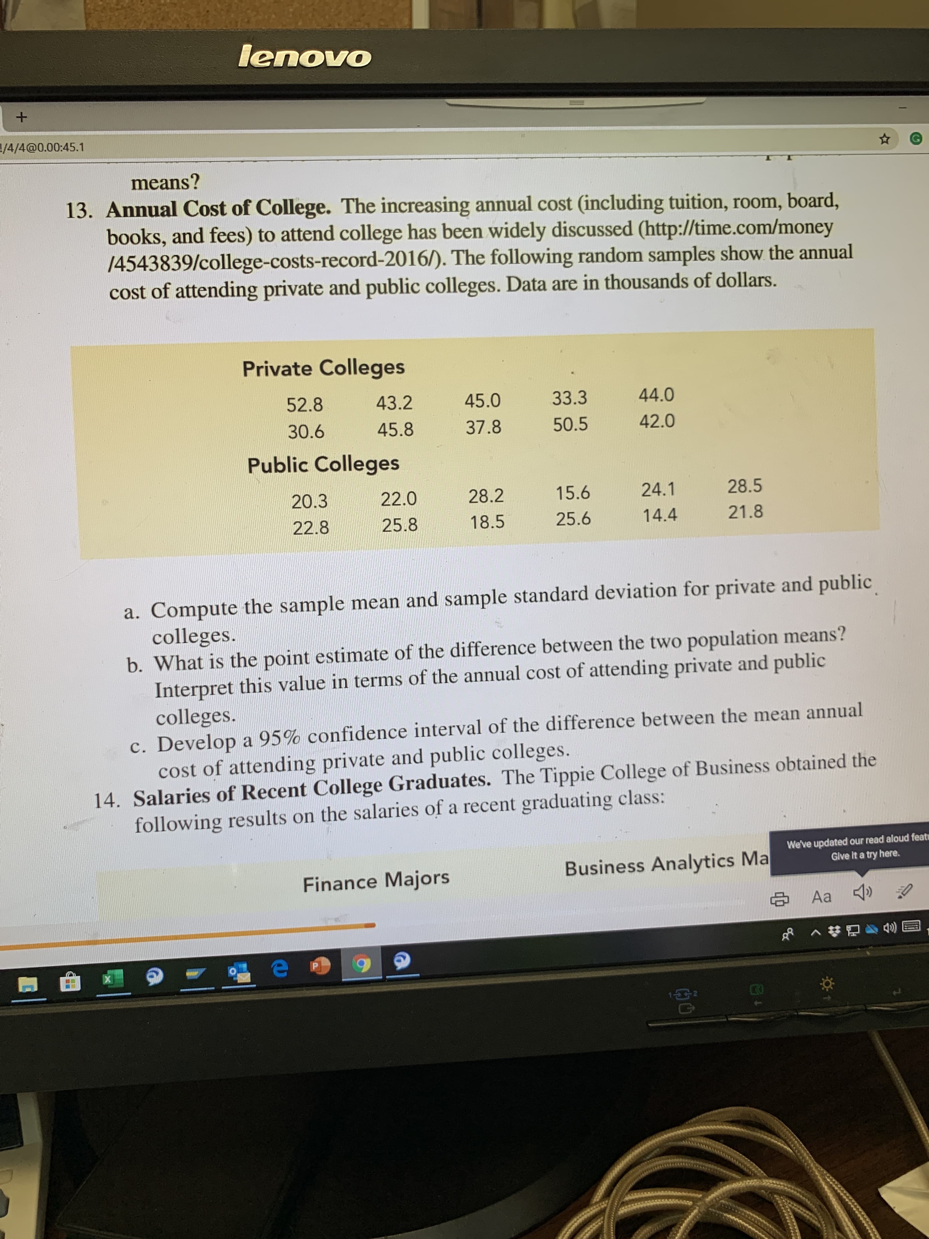 lenovo
/4/4@0.00:45.1
means?
13. Annual Cost of College. The increasing annual cost (including tuition, room, board,
books, and fees) to attend college has been widely discussed (http://time.com/money
/4543839/college-costs-record-2016/). The following random samples show the annual
cost of attending private and public colleges. Data are in thousands of dollars.
Private Colleges
43.2
44.0
52.8
33.3
45.0
42.0
30.6
45.8
37.8
50.5
Public Colleges
28.5
24.1
15.6
28.2
22.0
20.3
21.8
14.4
25.6
18.5
22.8
25.8
a. Compute the sample mean and sample standard deviation for private and public
colleges.
b. What is the point estimate of the difference between the two population means?
Interpret this value in terms of the annual cost of attending private and public
colleges.
c. Develop a 95% confidence interval of the difference between the mean annual
cost of attending private and public colleges.
14. Salaries of Recent College Graduates. The Tippie College of Business obtained the
following results on the salaries of a recent graduating class:
We've updated our read aloud feat
Give It a try here.
Business Analytics Ma
Finance Majors
SAa
GP
