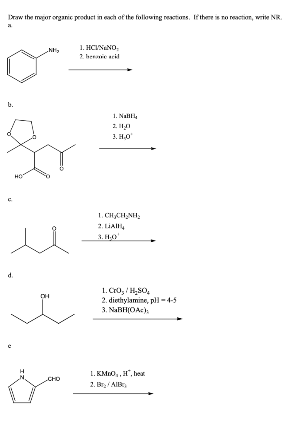 Draw the major organic product in each of the following reactions. If there is no reaction, write NR.
а.
1. HCI/NANO,
NH2
2. benzoic acid
b.
1. NaBH4
2. H-О
3. H,O*
Но
с.
1. CH;CH,NH2
2. LİAIH4
3. Н.О*
d.
1. CrO3 / H,SO4
2. diethylamine, pH = 4-5
3. NaBH(OAc);
OH
e
H
.N.
1. KMNO4 , H", heat
CHO
2. Br2 / AIB33
