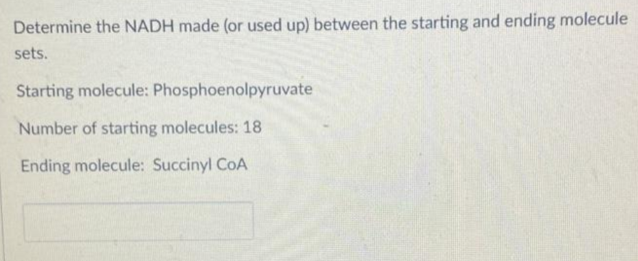 Determine the NADH made (or used up) between the starting and ending molecule
sets.
Starting molecule: Phosphoenolpyruvate
Number of starting molecules: 18
Ending molecule: Succinyl CoA
