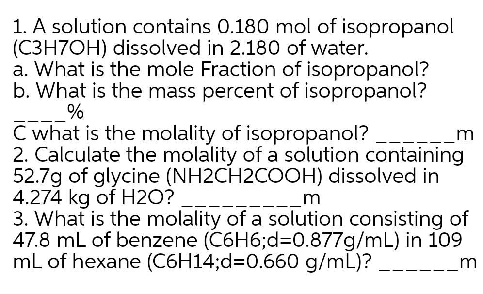 1. A solution contains 0.180 mol of isopropanol
(C3H7OH) dissolved in 2.180 of water.
a. What is the mole Fraction of isopropanol?
b. What is the mass percent of isopropanol?
%
C what is the molality of isopropanol?
2. Calculate the molality of a solution containing
52.7g of glycine (NH2CH2COOH) dissolved in
4.274 kg of H2O?
3. What is the molality of a solution consisting of
47.8 mL of benzene (C6H6;d=D0.877g/mL) in 109
mL of hexane (C6H14;d=0.660 g/mL)?
