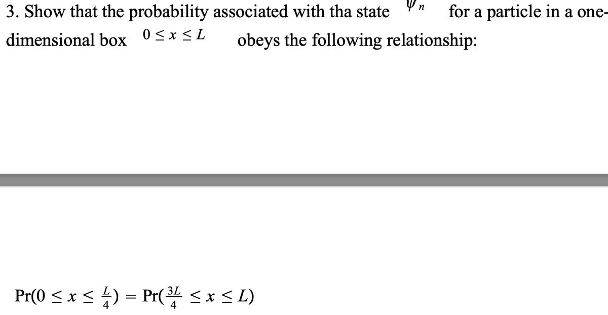 3. Show that the probability associated with tha state
dimensional box 0≤x≤L
Yn
3L
Pr(0 ≤ x ≤ 4) = Pr(³1 ≤ x ≤ L)
4
for a particle in a one-
obeys the following relationship: