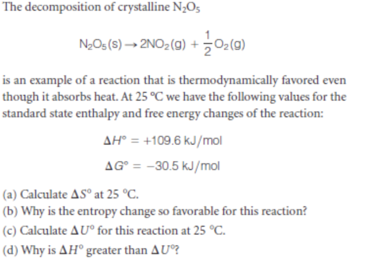 The decomposition of crystalline N¿O5
NeOs(S)→ 2NO2(g) + 어(미)
is an example of a reaction that is thermodynamically favored even
though it absorbs heat. At 25 °C we have the following values for the
standard state enthalpy and free energy changes of the reaction:
AH° = +109.6 kJ/mol
AG° = -30.5 kJ/mol
(a) Calculate AS° at 25 °C.
(b) Why is the entropy change so favorable for this reaction?
(c) Calculate AU° for this reaction at 25 °C.
(d) Why is AH° greater than AU?
