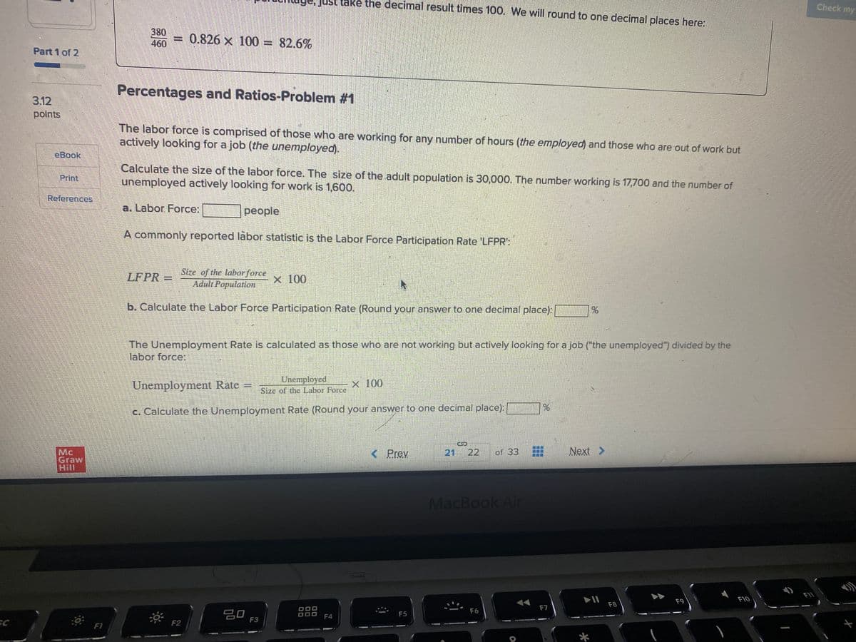 take the decimal result times 100. We will round to one decimal places here:
Check my
380
460
0.826 x 100 = 82.6%
Part 1 of 2
Percentages and Ratios-Problem #1
3.12
polnts
The labor force is comprised of those who are working for any number of hours (the employed) and those who are out of work but
actively looking for a job (the unemployed).
eBook
Calculate the size of the labor force. The size of the adult population is 30,000. The number working is 17,700 and the number of
unemployed actively looking for work is 1,600.
Print.
References
a. Labor Force:
people
A commonly reported labor statistic is the Labor Force Participation Rate 'LFPR":
Stze of the laborforce
=
Adult Population
LFPR
x 100
b. Calculate the Labor Force Participation Rate (Round your answer to one decimal place):
The Unemployment Rate is calculated as those who are not working but actively looking for a job ("the unemployed") divided by the
labor force:
Unemployed
Size of the Labor Force
Unemployment Rate =
x 100
c. Calculate the Unemployment Rate (Round your answer to one decimal place):
%24
21
22
Next >
Mc
Graw
Hill
< Prev
of 33
MacBook Ai
F11
F9
F10
F8
F7
20,
880 F4
F6
F5
F3
F2
F1
...
