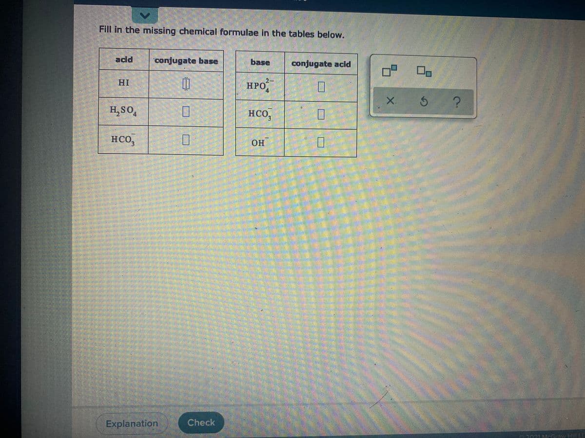 Fill in the missing chemical formulae in the tables below.
add
conjugate base
base
conjugate acld
HI
2-
НРО
Hpo,
X.
H, SO,
HCO,
4.
3.
HCO,
HO.
Explanation
Check
2071M-Gaw Hill LL
