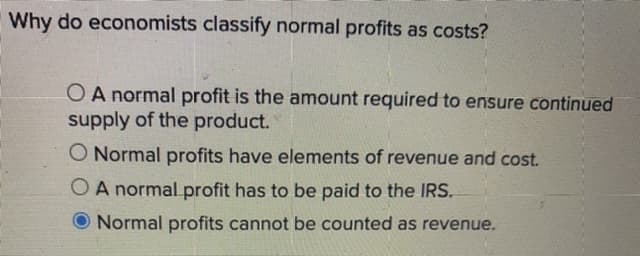 Why do economists classify normal profits as costs?
O A normal profit is the amount required to ensure continued
supply of the product.
O Normal profits have elements of revenue and cost.
OA normal profit has to be paid to the IRS.
Normal profits cannot be counted as revenue.
