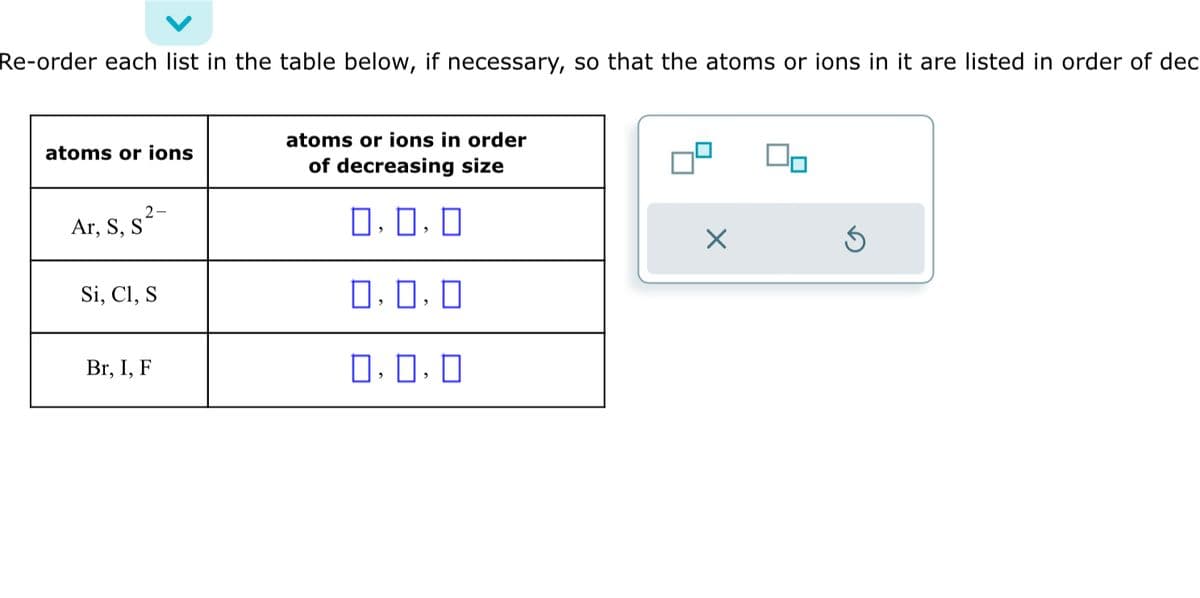Re-order each list in the table below, if necessary, so that the atoms or ions in it are listed in order of dec
atoms or ions
2-
Ar, S, s²-
Si, Cl, S
Br, I, F
atoms or ions in order
of decreasing size
0,0,0
0.0.0
0.0.0
×
5