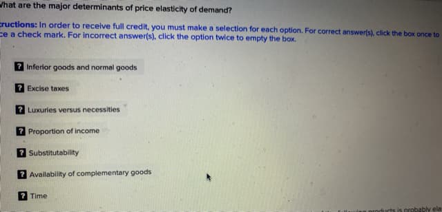 What are the major determinants of price elasticity of demand?
cructions: In order to receive full credit, you must make a selection for each option. For correct answer(s), click the box once to
ce a check mark. For incorrect answer(s), click the option twice to empty the box.
Inferior goods and normal goods
Excise taxes
Luxuries versus necessities
7 Proportion of income
? Substitutability
Availability of complementary goods
Time
uts is probably ela
