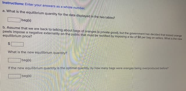 Instructions: Enter your answers as a whole number.
a. What is the equilibrium quantity for the data displayed in the two tables?
bag(s)
b. Assume that we are back to talking about bags of oranges (a private good), but the government has decided that tossed orange
peels impose a negative externality on the public that must be rectified by imposing a tax of $8 per bag on sellers. What is the new
equilibrium price?
%24
What is the new equilibrium quantity?
|bag(s)
If the new equilibrium quantity is the optimal quantity, by how many bags were oranges being overproduced before?
bag(s)
