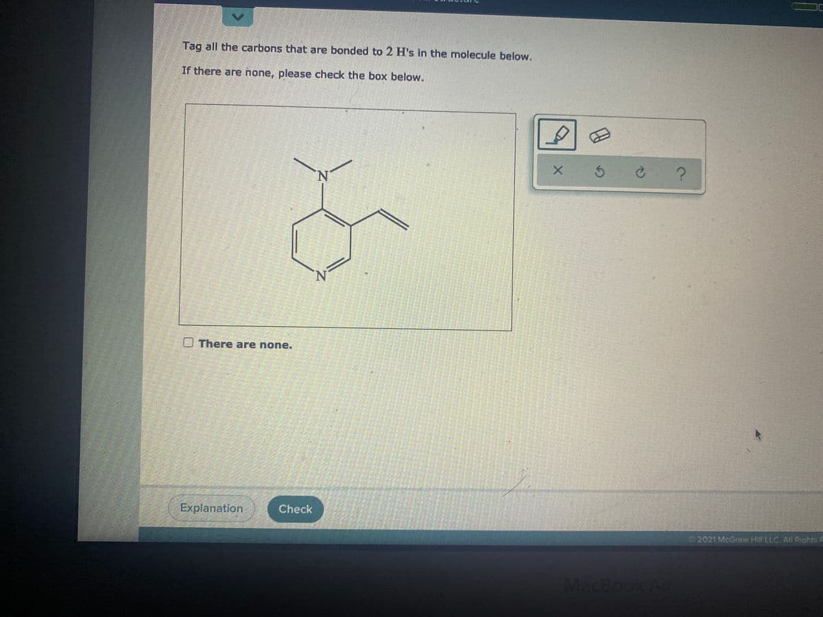 Tag all the carbons that are bonded to 2 H's in the molecule below.
If there are none, please check the box below.
N.
N.
O There are none.
Explanation
Check
2021 McGraw Hill LLC. AIl Rights F
MacBook
