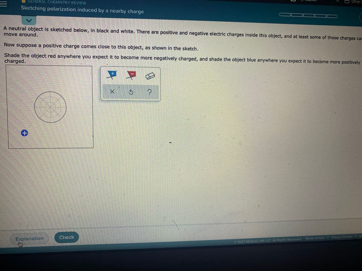 GENERAL CHEMISTRY REVIEW
Other E
Sketching polarization induced by a nearby charge
A neutral object is sketched below, in black and white. There are positive and negative electric charges inside this object, and at least some of those charges car
move around.
Now suppose a positive charge comes close to this object, as shown in the sketch.
Shade the object red anywhere you expect it to become more negatively charged, and shade the object blue anywhere you expect it to become more positively
charged.
Explanation
Check
Terms of Use l Privacy Center A
2021 McGraw Hill LLC. All Rights Reserved.

