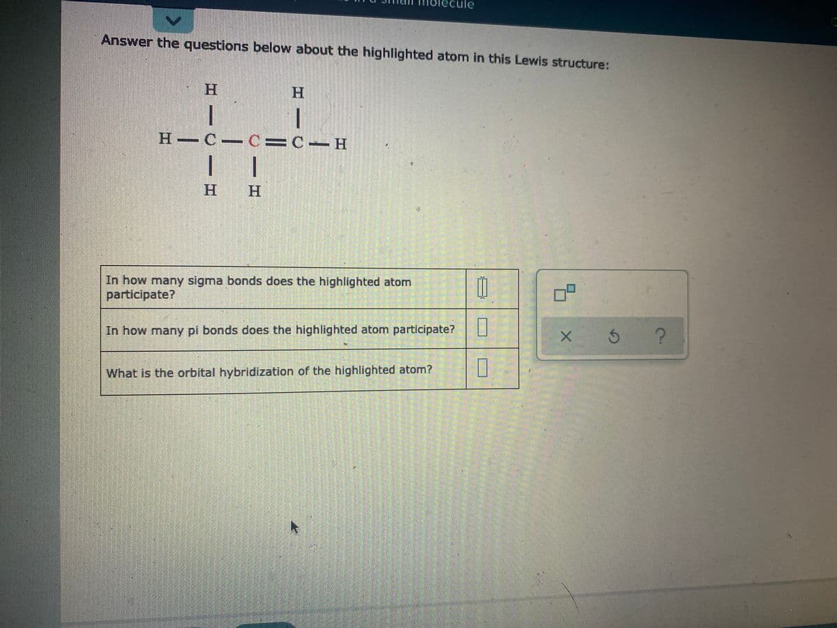 lecule
Answer the questions below about the highlighted atom in this Lewis structure:
H
Н — С — С3D С — Н
н н
In how many sigma bonds does the highlighted atom
participate?
In how many pi bonds does the highlighted atom participate?
What is the orbital hybridization of the highlighted atom?
