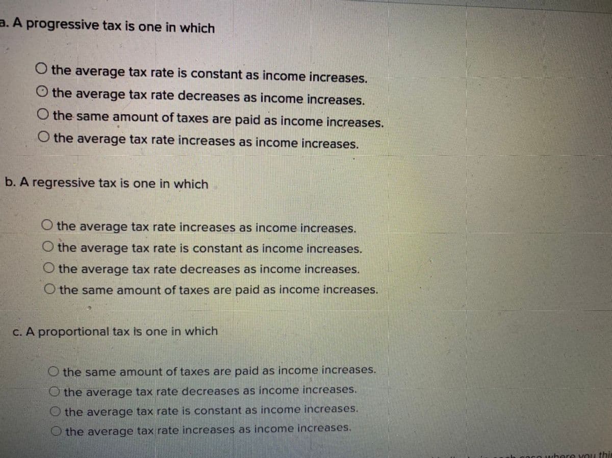 a. A progressive tax is one in which
O the average tax rate is constant as income increases.
O the average tax rate decreases as income increases.
O the same amount of taxes are paid as income increases.
O the average tax rate increases as income increases.
b. A regressive tax is one in which
O the average tax rate increases as income increases.
O the average tax rate is constant as income increases.
the average tax rate decreases as income increases.
the same amount of taxes are paid as income increases.
C. A proportional tax is one in which
O the same amount of taxes are paid as income increases.
O the average tax rate decreases as income increases.
the average tax rate is constant as income increases.
O the average tax rate increases as income increases.
cO where You thin
