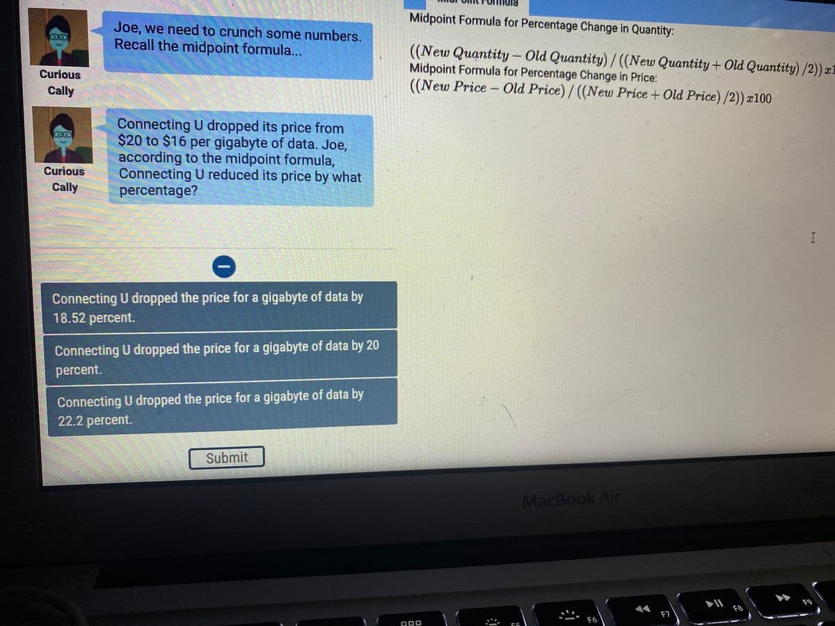Midpoint Formula for Percentage Change in Quantity:
Joe, we need to crunch some numbers.
Recall the midpoint formula...
((New Quantity – Old Quantity) / ((New Quantity + Old Quantity) /2)) z.
Midpoint Formula for Percentage Change in Price:
((New Price- Old Price)/((New Price+ Old Price) /2)) x100
Curious
Cally
Connecting U dropped its price from
$20 to $16 per gigabyte of data. Joe,
according to the midpoint formula,
Connecting U reduced its price by what
percentage?
Curious
Cally
Connecting U dropped the price for a gigabyte of data by
18.52 рercent.
Connecting U dropped the price for a gigabyte of data by 20
percent.
Connecting U dropped the price for a gigabyte of data by
22.2 percent.
Submit
MacBook Air
F9
F8
F7
F6
