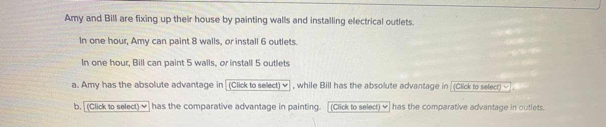 Amy and Bill are fixing up their house by painting walls and installing electrical outlets.
In one hour, Amy can paint 8 walls, or install 6 outlets.
In one hour, Bill can paint 5 walls, or install 5 outlets
a. Amy has the absolute advantage in (Click to select) v
while Bill has the absolute advantage in (Click to select)
b. (Click to select) has the comparative advantage in painting. (Click to select) has the comparative advantage in outlets.

