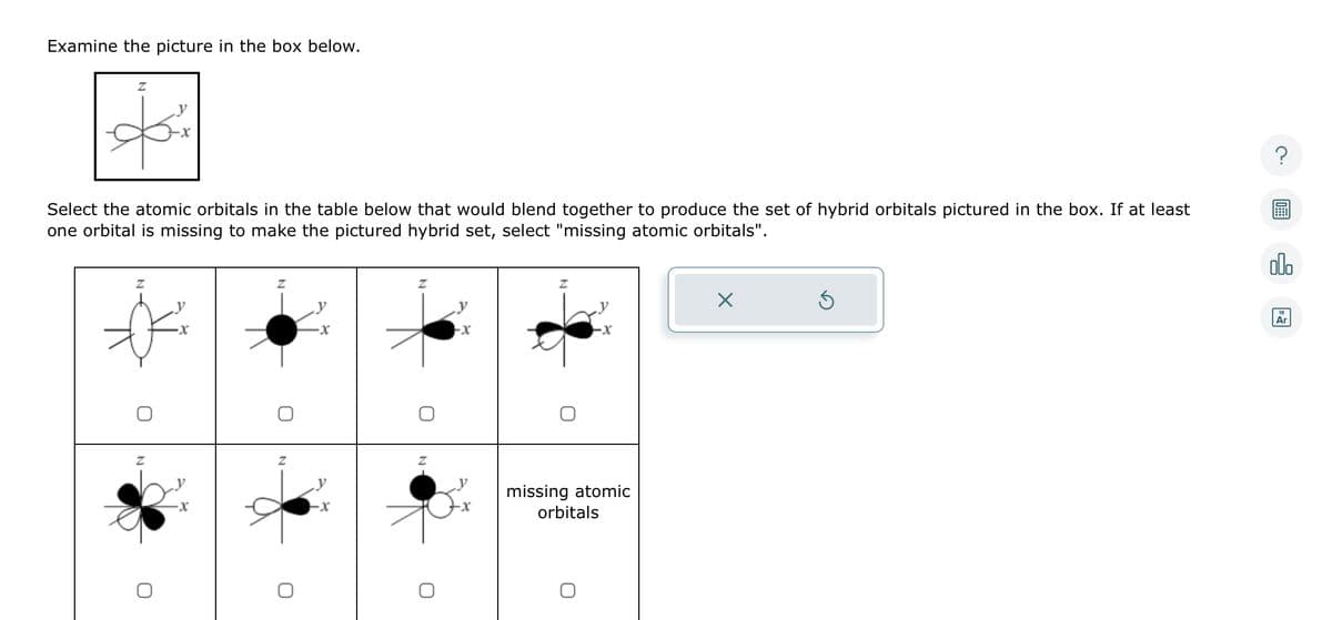 Examine the picture in the box below.
Z
Select the atomic orbitals in the table below that would blend together to produce the set of hybrid orbitals pictured in the box. If at least
one orbital is missing to make the pictured hybrid set, select "missing atomic orbitals".
Z
-X
-X
-x
Z
missing atomic
orbitals
X
Ś
00.
Ar