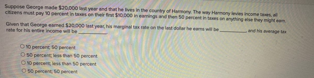 Suppose George made $20,000 last year and that he lives in the country of Harmony. The way Harmony levies income taxes, all
citizens must pay 10 percent in taxes on their first $10,000 in earnings and then 50 percent in taxes on anything else they might earn.
Given that George earned $20,000 last year, his marginal tax rate on the last dollar he earns will be
rate for his entire income will be
and his average tax
O 10 percent; 50 percent
O 50 percent; less than 50 percent
O 10 percent; less than 50 percent
O 50 percent; 50 percent
