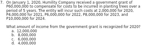 7. On January 1, 2020, Humility Company received a government grant of
P60,000,000 to compensate for costs to be incurred in planting trees over a
period of 5 years. The entity will incur such costs at 2,000,000 for 2020,
P4,000,000 for 2021, P6,000,000 for 2022, P8,000,000 for 2023, and
P10,000,000 for 2024.
What amount of income from the government grant is recognized for 2020?
a. 12,000,000
b. 8,000,000
C. 6,000,000
d. 4,000,000
