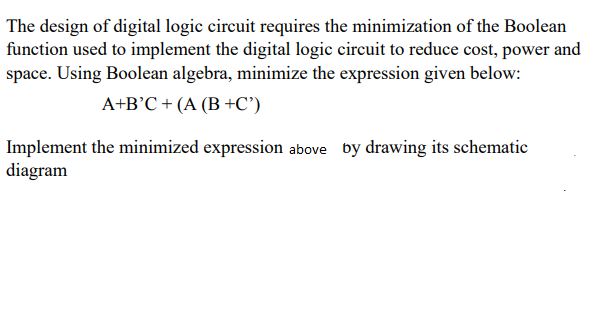 The design of digital logic circuit requires the minimization of the Boolean
function used to implement the digital logic circuit to reduce cost, power and
space. Using Boolean algebra, minimize the expression given below:
A+B°C + (A (B +C')
Implement the minimized expression above by drawing its schematic
diagram
