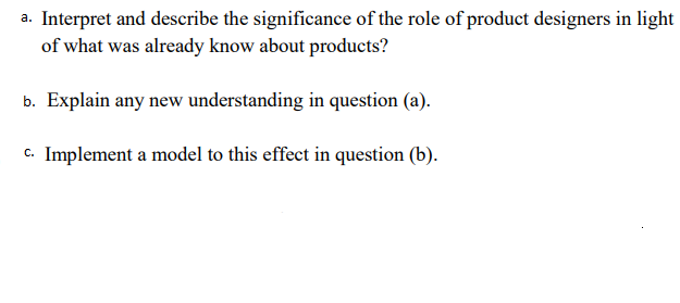 a. Interpret and describe the significance of the role of product designers in light
of what was already know about products?
b. Explain any new understanding in question (a).
c. Implement a model to this effect in question (b).
