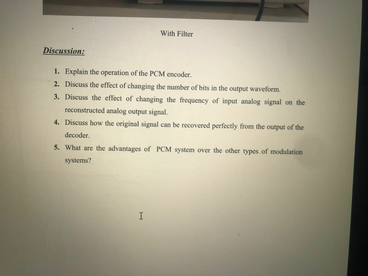 With Filter
Discussion:
1. Explain the operation of the PCM encoder.
2. Discuss the effect of changing the number of bits in the output waveform.
3. Discuss the effect of changing the frequency of input analog signal on the
reconstructed analog output signal.
4. Discuss how the original signal can be recovered perfectly from the output of the
decoder.
5. What are the advantages of PCM system over the other types, of modulation
systems?
