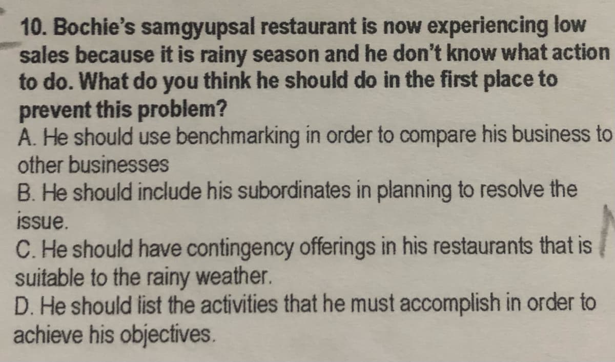 10. Bochie's samgyupsal restaurant is now experiencing low
sales because it is rainy season and he don't know what action
to do. What do you think he should do in the first place to
prevent this problem?
A. He should use benchmarking in order to compare his business to
other businesses
B. He should include his subordinates in planning to resolve the
issue.
C. He should have contingency offerings in his restaurants that is
suitable to the rainy weather.
D. He should list the activities that he must accomplish in order to
achieve his objectives.
