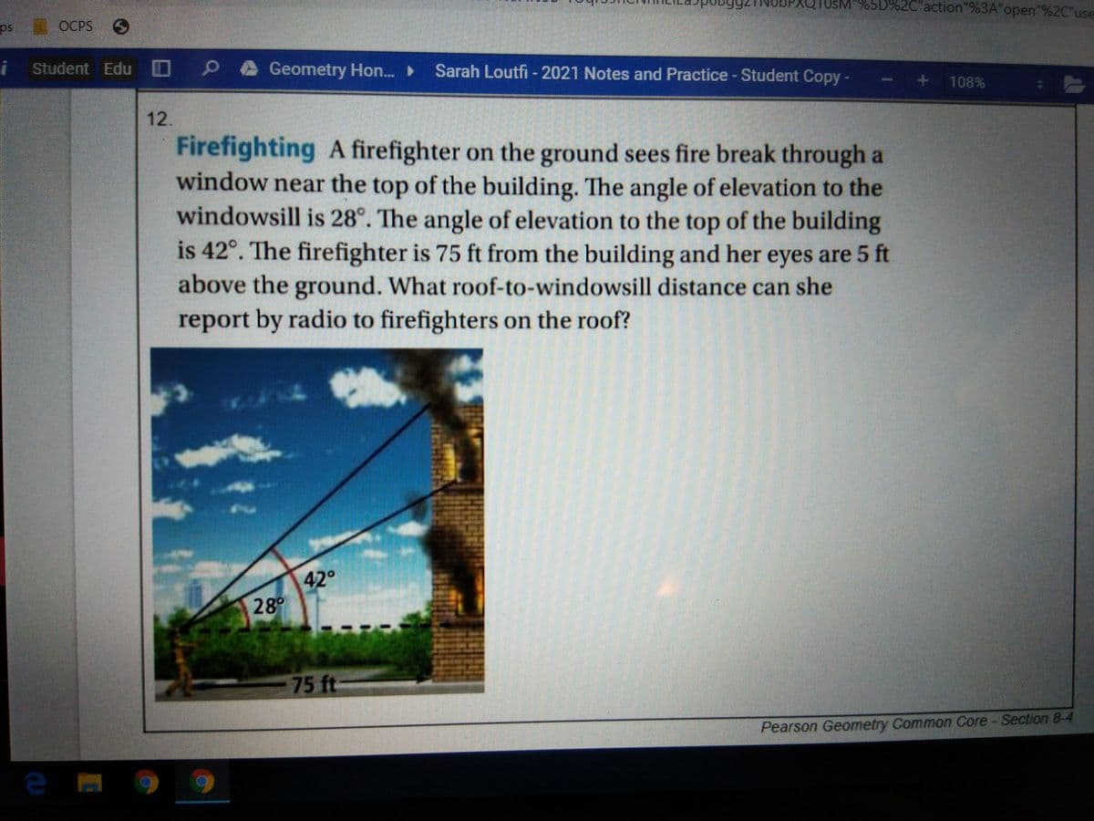 Q10SM"%5D%2C"action"%3A"open"%2C"use
ps
E OCPS
S
Student Edu D
O PA Geometry Hon. Sarah Loutfi - 2021 Notes and Practice - Student Copy
+ 108%
12.
Firefighting A firefighter on the ground sees fire break through a
window near the top of the building. The angle of elevation to the
windowsill is 28°. The angle of elevation to the top of the building
is 42°. The firefighter is 75 ft from the building and her eyes are 5 ft
above the ground. What roof-to-windowsill distance can she
report by radio to firefighters on the roof?
42°
28°
75 ft
Pearson Geometry Common Core - Section 8-4
