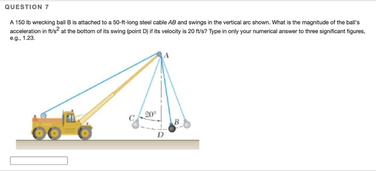 QUESTION 7
A 150 lb wrecking ball B is attached to a 50-ft-long steel cable AB and swings in the vertical arc shown. What is the magnitude of the ball's
acceleration in ft/s² at the bottom of its swing (point D) if its velocity is 20 ft/s? Type in only your numerical answer to three significant figures,
e.g., 1.23.
20⁰
A