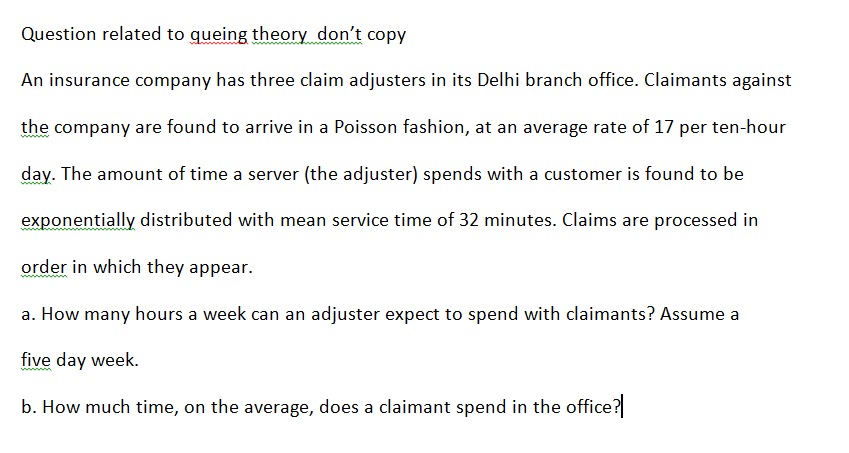 Question related to queing theory don't copy
An insurance company has three claim adjusters in its Delhi branch office. Claimants against
the company are found to arrive in a Poisson fashion, at an average rate of 17 per ten-hour
day. The amount of time a server (the adjuster) spends with a customer is found to be
exponentially distributed with mean service time of 32 minutes. Claims are processed in
ww
order in which they appear.
a. How many hours a week can an adjuster expect to spend with claimants? Assume a
five day week.
b. How much time, on the average, does a claimant spend in the office?
