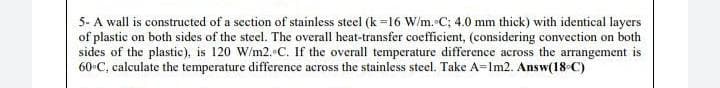 5- A wall is constructed of a section of stainless steel (k=16 W/m. C; 4.0 mm thick) with identical layers
of plastic on both sides of the steel. The overall heat-transfer coefficient, (considering convection on both
sides of the plastic), is 120 W/m2. C. If the overall temperature difference across the arrangement is
60°C, calculate the temperature difference across the stainless steel. Take A-1m2. Answ(18-C)