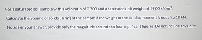 For a saturated soil sample with a void ratio of 0.700 and a saturated unit weight of 19.00 kN/m.
Calculate the volume of solids (in m) of the sample if the weight of the solid component is equal to 10 kN.
Note: For your answer, provide only the magnitude accurate to four significant figures. Do not include any units.
