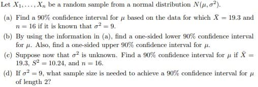 Let X1,..., X, be a random sample from a normal distribution N(u, o²).
(a) Find a 90% confidence interval for u based on the data for which X = 19.3 and
n = 16 if it is known that o? = 9.
(b) By using the information in (a), find a one-sided lower 90% confidence interval
for u. Also, find a one-sided upper 90% confidence interval for u.
(c) Suppose now that o is unknown. Find a 90% confidence interval for u if X =
19.3, S? = 10.24, and n = 16.
(d) If o? = 9, what sample size is needed to achieve a 90% confidence interval for u
of length 2?
