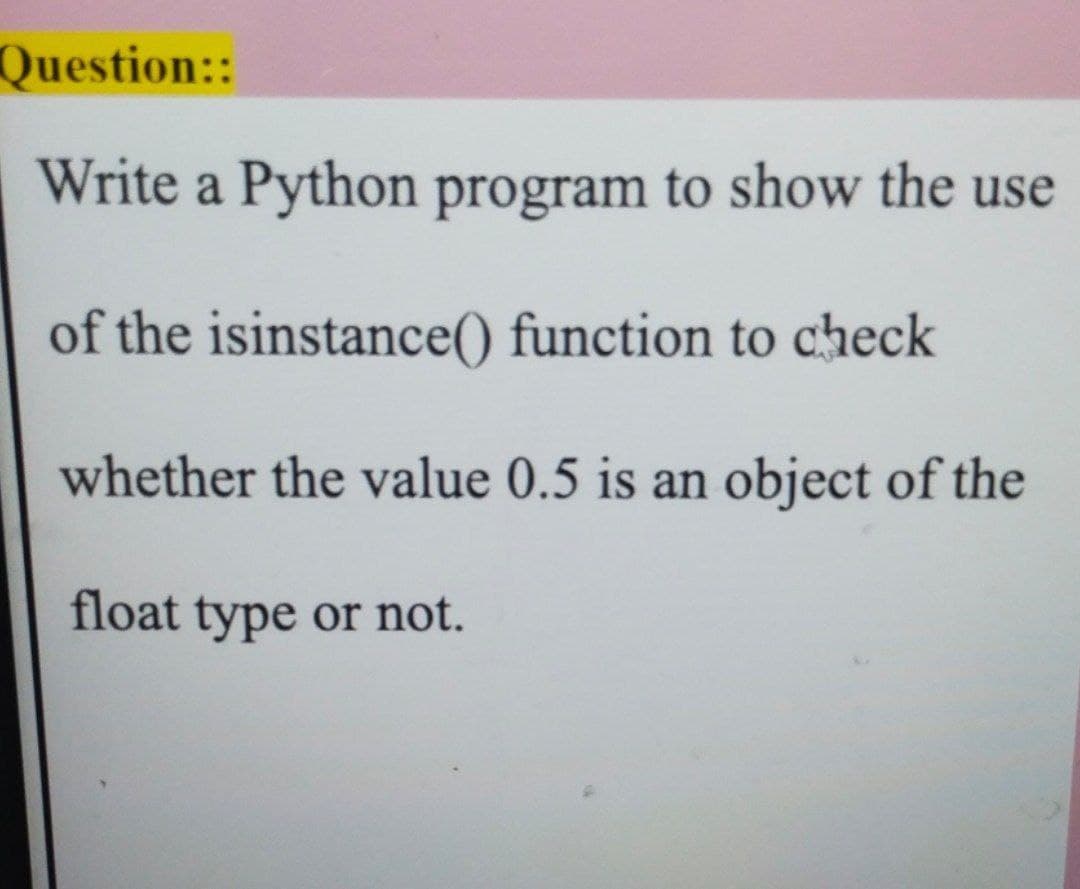 Question::
Write a Python program to show the use
of the isinstance() function to check
whether the value 0.5 is an object of the
float type or not.
