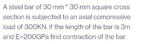 A steel bar of 30 mm * 30 mm square cross
section is subjected to an axial compressive
load of 300KN. If the length of the bar is 3m
and E=200GPa find contraction of the bar.
