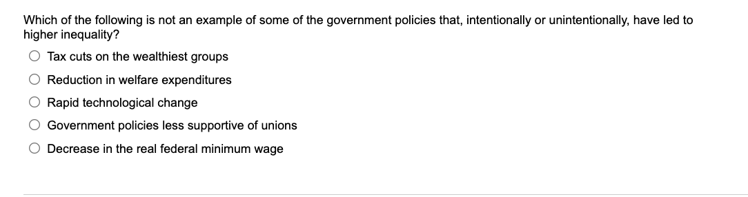 Which of the following is not an example of some of the government policies that, intentionally or unintentionally, have led to
higher inequality?
Tax cuts on the wealthiest groups
O Reduction in welfare expenditures
O Rapid technological change
O Government policies less supportive of unions
O Decrease in the real federal minimum wage
