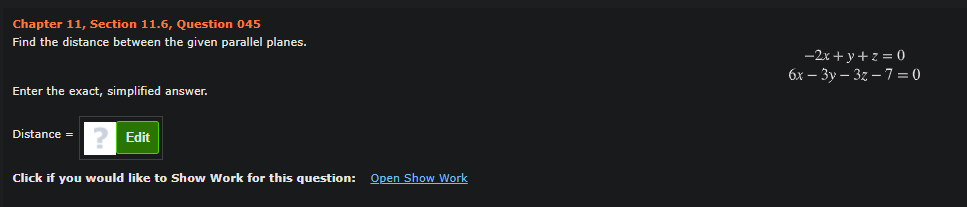 Chapter 11, Section 11.6, Question 045
Find the distance between the given parallel planes.
-2x + y+z = (0)
бх — Зу— 32 — 7 —0
Enter the exact, simplified answer.
Distance =
Edit
Click if you would like to Show Work for this question: Open Show Work
