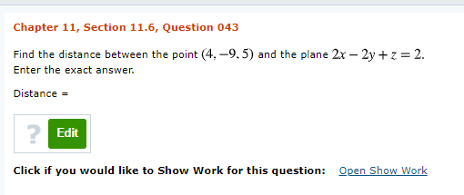 Chapter 11, Section 11.6, Question 043
Find the distance between the point (4, -9.5) and the plane 2x – 2y + z = 2.
Enter the exact answer.
Distance =
Edit
Click if you would like to Show Work for this question: Open Show Work
