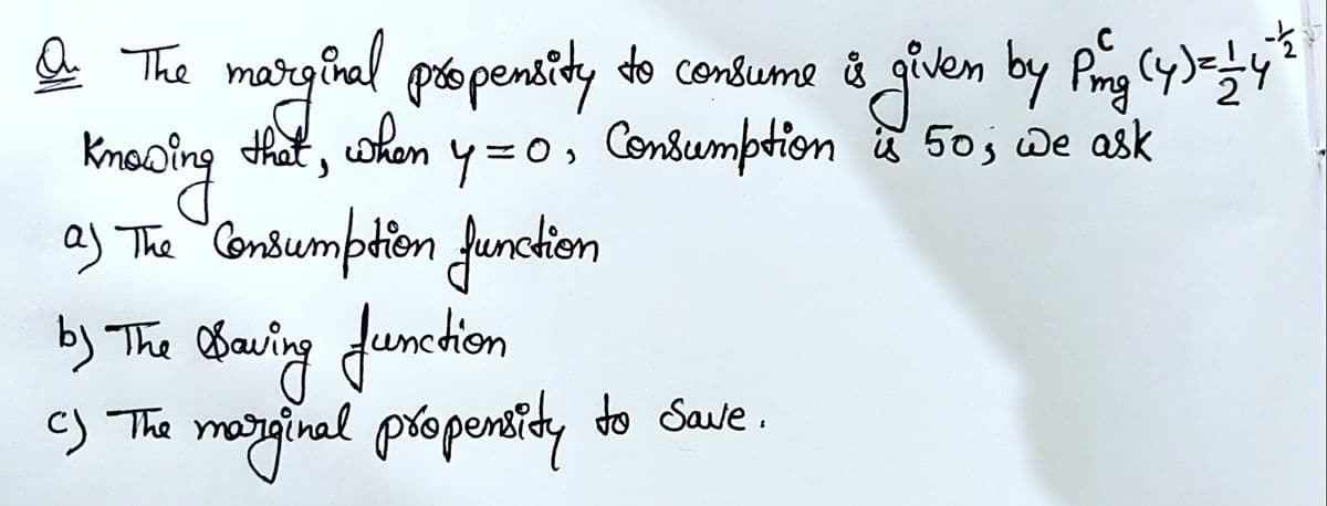 a
marigival do condsume å given by Prg y
pio pensity
Knooing that, wkon y=0, Condumption 50; we ask
aj The Consumption funckion
by The Obaring Jumtion
c) The maryginal propensidy do Save.
C
consume &
y=0, Consumption 50, De ask
