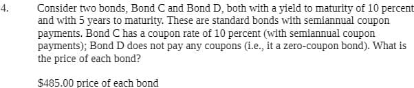 4.
Consider two bonds, Bond C and Bond D, both with a yield to maturity of 10 percent
and with 5 years to maturity. These are standard bonds with semiannual coupon
payments. Bond C has a coupon rate of 10 percent (with semiannual coupon
payments); Bond D does not pay any coupons (i.e., it a zero-coupon bond). What is
the price of each bond?
$485.00 price of each bond
