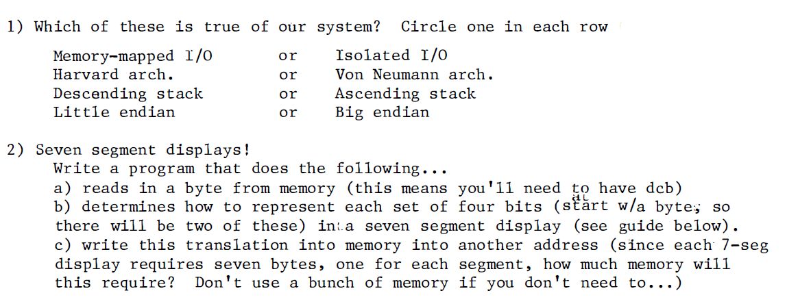 1) Which of these is true of our system?
Circle one in each row
Memory-mapped 1/0
Harvard arch.
or
Isolated I/O
or
Von Neumann arch.
Descending stack
Ascending stack
Big endian
or
Little endian
or
2) Seven segment displays!
Write a program that does the following...
a) reads in a byte from memory (this means you'll need to have dcb)
b) determines how to represent each set of four bits (stărt w/a byte; so
there will be two of these) in:a seven segment display (see guide below).
c) write this translation into memory into another address (since each 7-seg
display requires seven bytes, one for each segment, how much memory will
this require?
Don't use a bunch of memory if you don't need to...)
