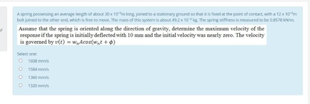 A spring possessing an average length of about 30 x 10m long, joined to a stationary ground so that it is fixed at the point of contact, with a 12 x 10-m
bolt joined to the other end, which is free to move. The mass of this system is about 49.2 x 10 kg. The spring stiffness is measured to be 0.8578 kN/m.
Assume that the spring is oriented along the direction of gravity, determine the maximum velocity of the
response if the spring is initially deflected with 10 mm and the initial velocity was nearly zero. The velocity
is governed by v(t) = wnAcos(wnt +4)
of
Select one:
1608 mm/s
1584 mm/s
1360 mm/s
1320 mm/s
O O OO

