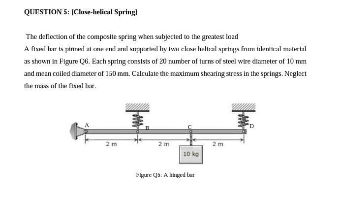QUESTION 5: [Close-helical Springl
The deflection of the composite spring when subjected to the greatest load
A fixed bar is pinned at one end and supported by two close helical springs from identical material
as shown in Figure Q6. Each spring consists of 20 number of turns of steel wire diameter of 10 mm
and mean coiled diameter of 150 mm. Calculate the maximum shearing stress in the springs. Neglect
the mass of the fixed bar.
事。
A
B.
2 m
2 m
2 m
10 kg
Figure Q5: A hinged bar
