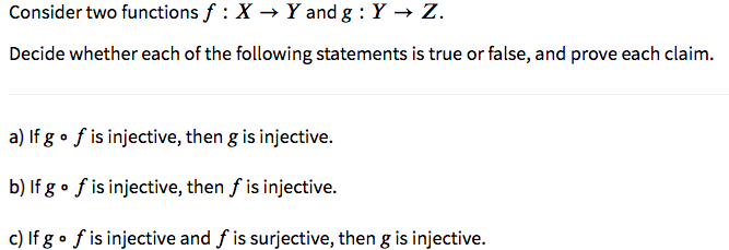 Consider two functions f : X → Y and g : Y → Z.
Decide whether each of the following statements is true or false, and prove each claim.
a) If g • f is injective, then g is injective.
b) If g • f is injective, then f is injective.
c) If g • f is injective and f is surjective, then g is injective.
