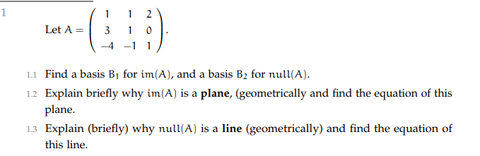 1
1
2
Let A =
3
1 0
-4
1
1.1 Find a basis B1 for im(A), and a basis B2 for null(A).
1.2 Explain briefly why im(A) is a plane, (geometrically and find the equation of this
plane.
1.3 Explain (briefly) why null(A) is a line (geometrically) and find the equation of
this line.
