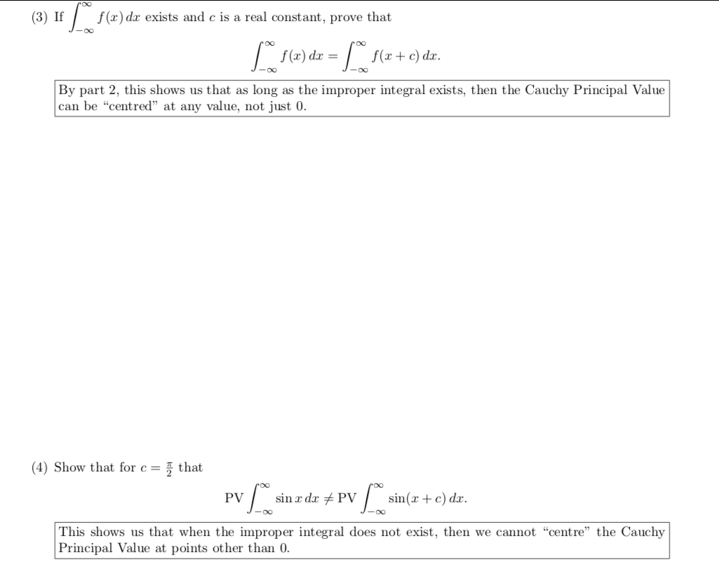 (3) If
f (x) dx exists and c is a real constant, prove that
f(2) dæ = / f(x +e) da.
00
-00
By part 2, this shows us that as long as the improper integral exists, then the Cauchy Principal Value
can be "centred" at any value, not just 0.
(4) Show that for c =
5 that
| sin(x+c) dx.
PV
sin x dx + PV
This shows us that when the improper integral does not exist, then we cannot "centre" the Cauchy
Principal Value at points other than 0.
