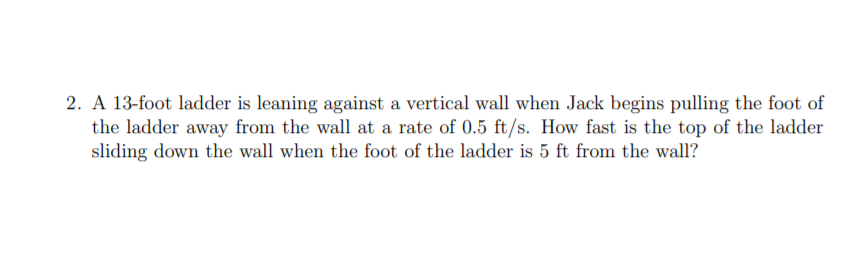 2. A 13-foot ladder is leaning against a vertical wall when Jack begins pulling the foot of
the ladder away from the wall at a rate of 0.5 ft/s. How fast is the top of the ladder
sliding down the wall when the foot of the ladder is 5 ft from the wall?
